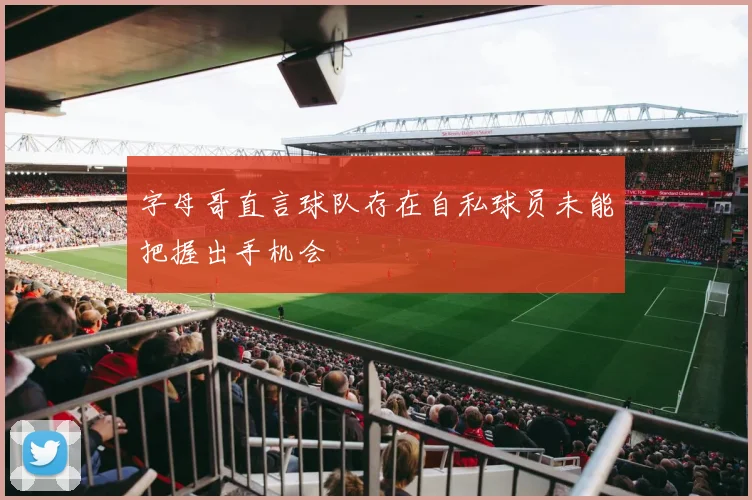 字母哥直言球队存在自私球员未能把握出手机会