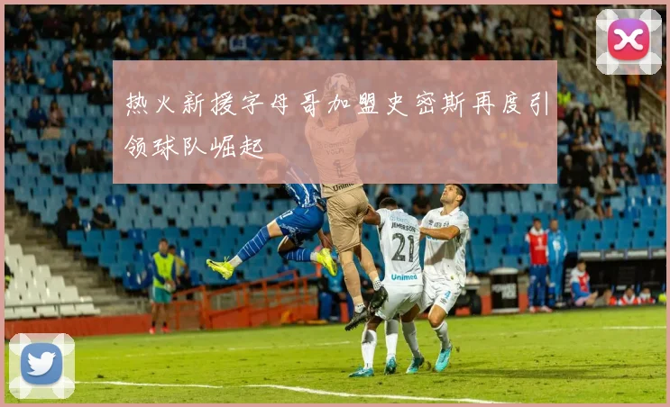 热火新援字母哥加盟史密斯再度引领球队崛起