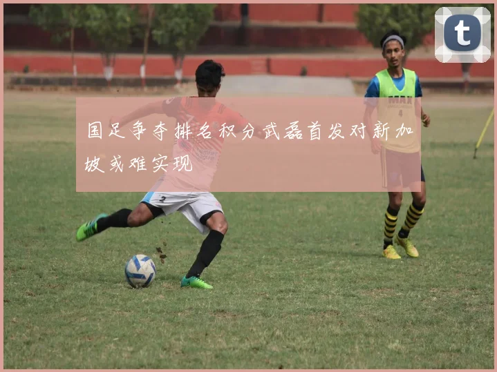 国足争夺排名积分武磊首发对新加坡或难实现