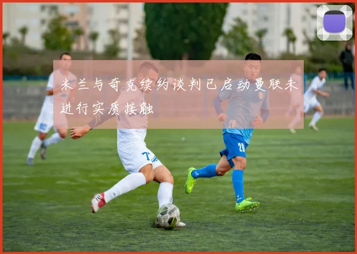 米兰与奇克续约谈判已启动曼联未进行实质接触