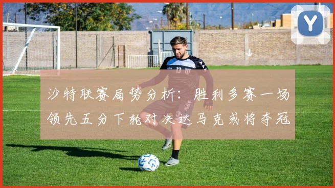 沙特联赛局势分析：胜利多赛一场领先五分下轮对决达马克或将夺冠