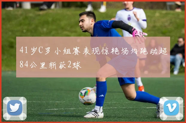 41岁C罗小组赛表现惊艳场均跑动超84公里斩获2球