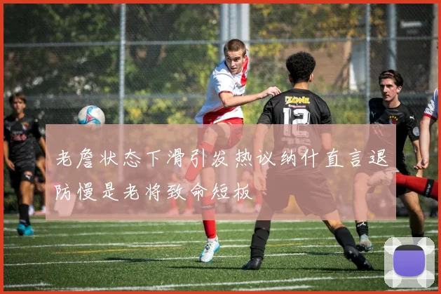 老詹状态下滑引发热议纳什直言退防慢是老将致命短板