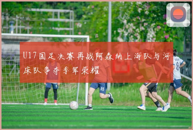 U17国足决赛再战阿森纳上海队与河床队争夺季军荣耀