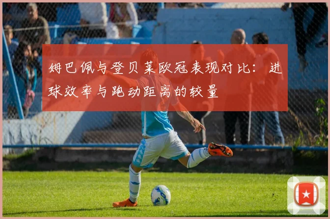 姆巴佩与登贝莱欧冠表现对比：进球效率与跑动距离的较量