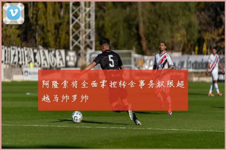 阿隆索将全面掌控转会事务权限超越马帅罗帅
