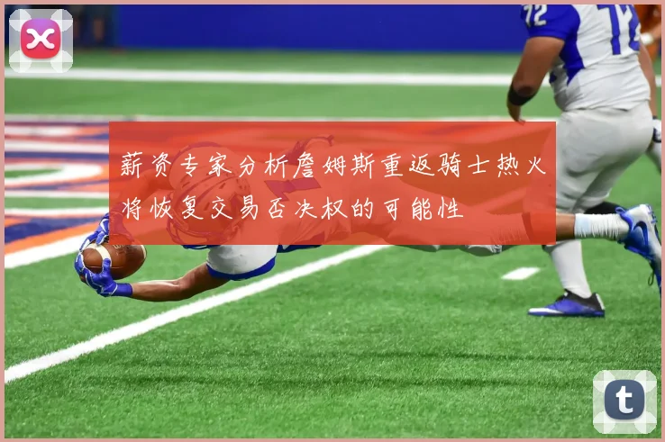 薪资专家分析詹姆斯重返骑士热火将恢复交易否决权的可能性