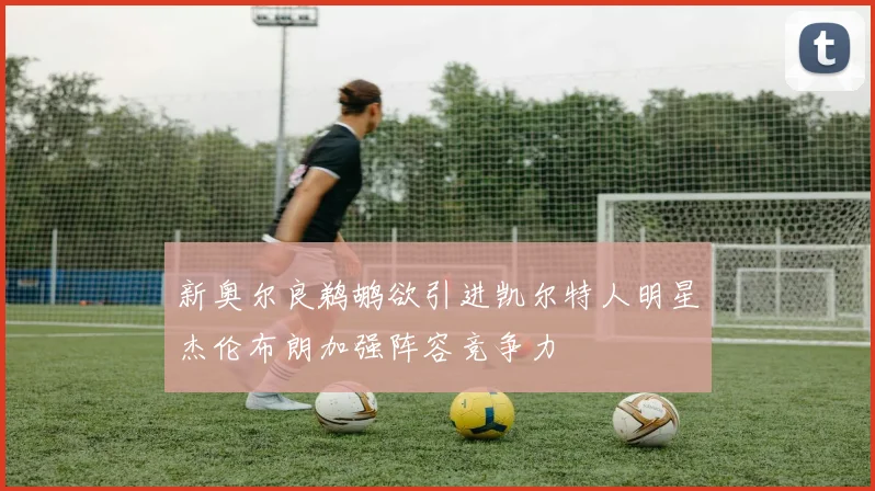 新奥尔良鹈鹕欲引进凯尔特人明星杰伦布朗加强阵容竞争力