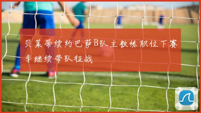 贝莱蒂续约巴萨B队主教练职位下赛季继续带队征战