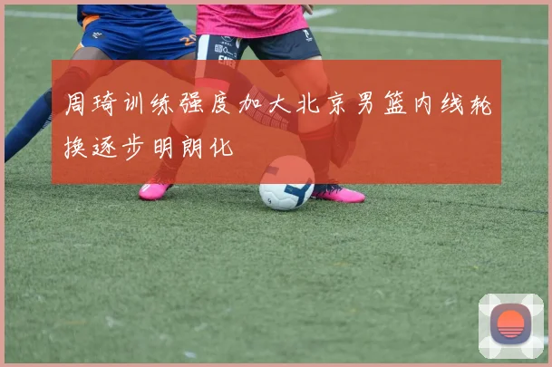 周琦训练强度加大北京男篮内线轮换逐步明朗化