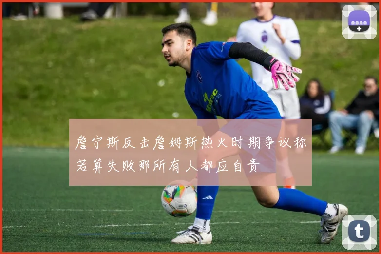 詹宁斯反击詹姆斯热火时期争议称若算失败那所有人都应自责