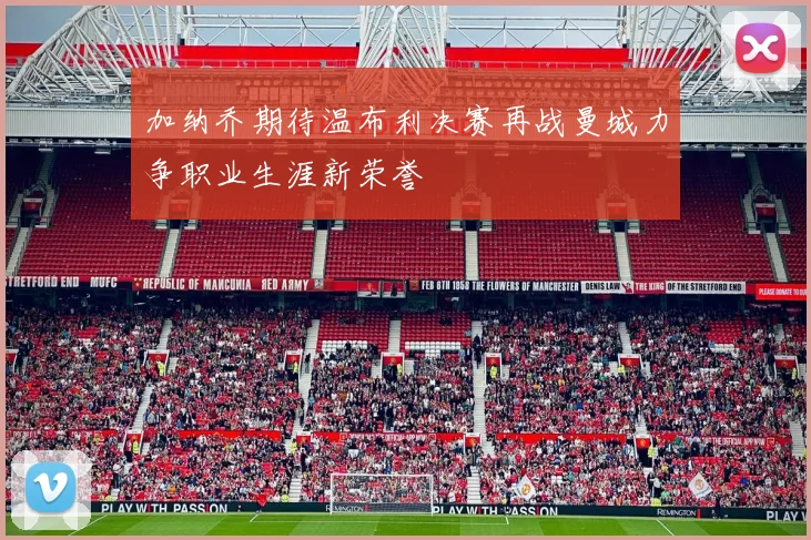 加纳乔期待温布利决赛再战曼城力争职业生涯新荣誉