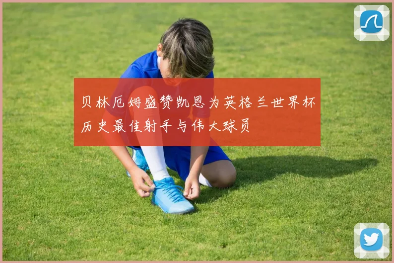 贝林厄姆盛赞凯恩为英格兰世界杯历史最佳射手与伟大球员