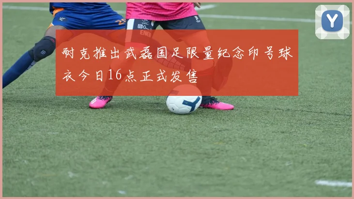 耐克推出武磊国足限量纪念印号球衣今日16点正式发售
