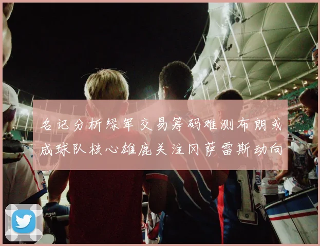 名记分析绿军交易筹码难测布朗或成球队核心雄鹿关注冈萨雷斯动向