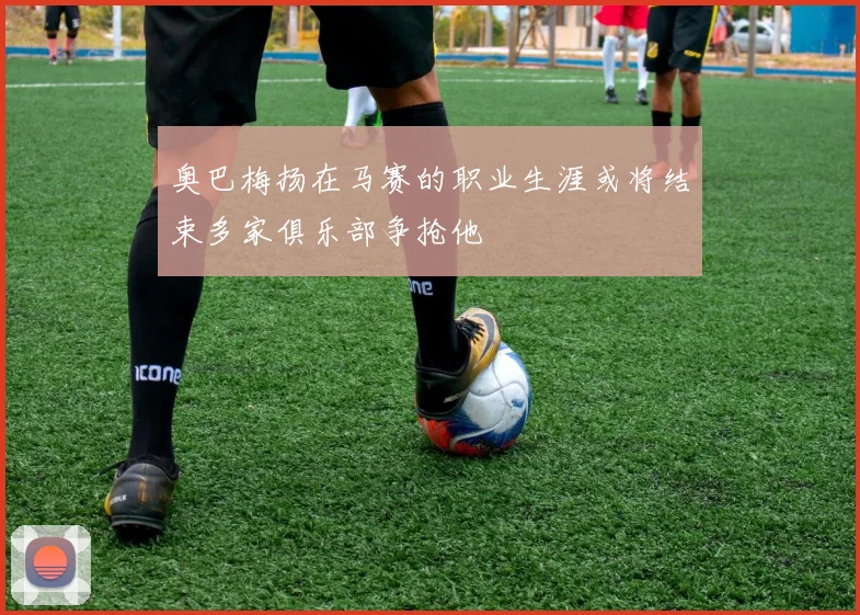 奥巴梅扬在马赛的职业生涯或将结束多家俱乐部争抢他