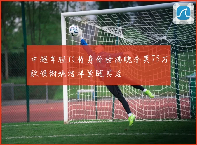中超年轻门将身价榜揭晓李昊75万欧领衔姚浩洋紧随其后