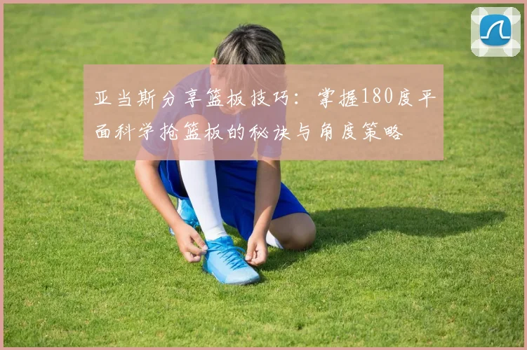 亚当斯分享篮板技巧：掌握180度平面科学抢篮板的秘诀与角度策略