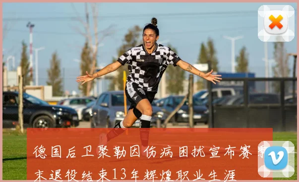 德国后卫聚勒因伤病困扰宣布赛季末退役结束13年辉煌职业生涯