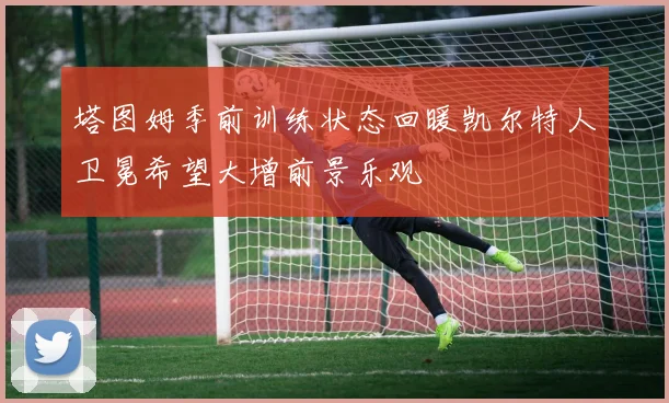 塔图姆季前训练状态回暖凯尔特人卫冕希望大增前景乐观