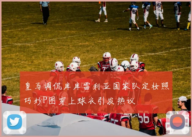 皇马调侃库库雷利亚国家队定妆照巧妙P图穿上球衣引发热议
