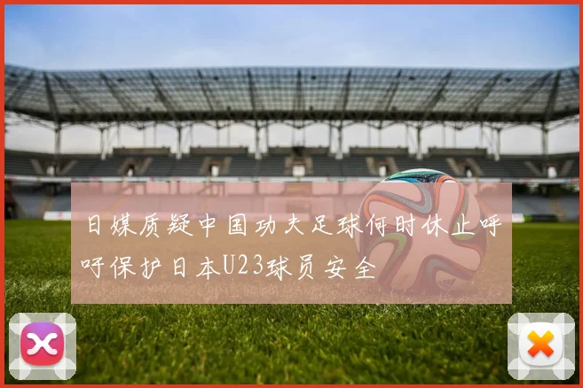 日媒质疑中国功夫足球何时休止呼吁保护日本U23球员安全