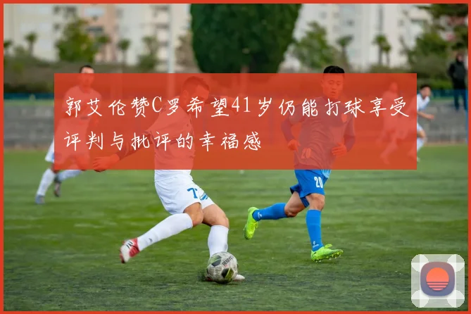 郭艾伦赞C罗希望41岁仍能打球享受评判与批评的幸福感