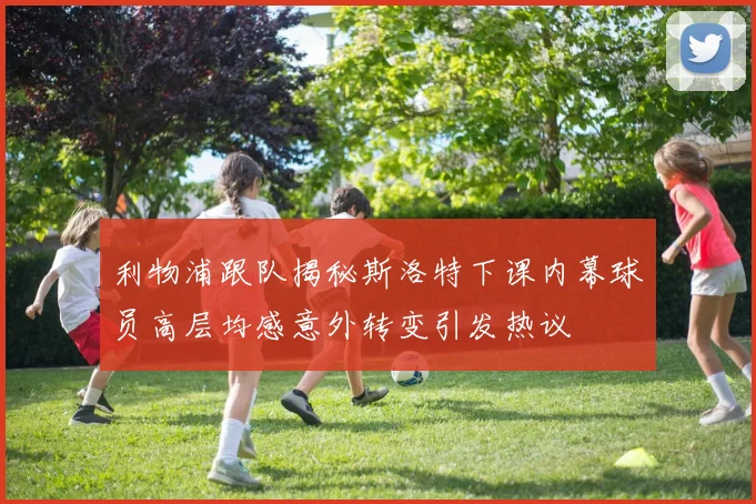 利物浦跟队揭秘斯洛特下课内幕球员高层均感意外转变引发热议