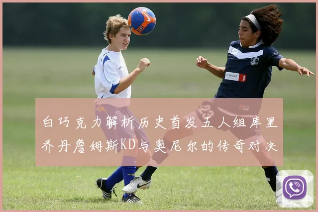 白巧克力解析历史首发五人组库里乔丹詹姆斯KD与奥尼尔的传奇对决与影响