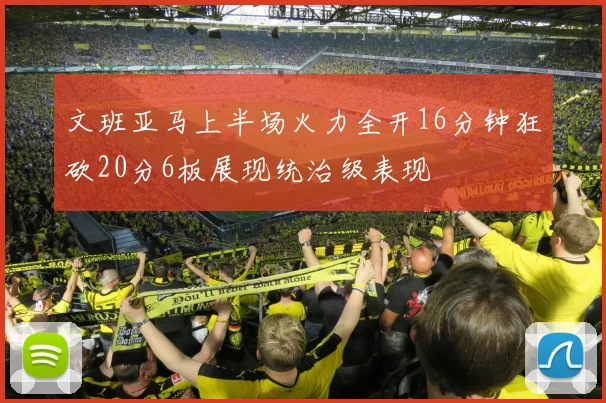 文班亚马上半场火力全开16分钟狂砍20分6板展现统治级表现