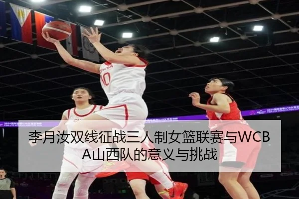 李月汝双线征战三人制女篮联赛与WCBA山西队的意义与挑战